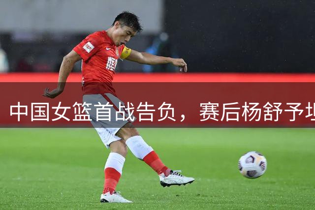 中国女篮首战告负，赛后杨舒予坦言团队需提升