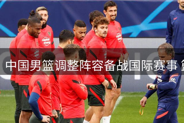 中国男篮调整阵容备战国际赛事 篮协介入赵柏清转会纠纷调查
