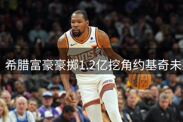 希腊富豪豪掷1.2亿挖角约基奇未果 誓言明年再战NBA豪门