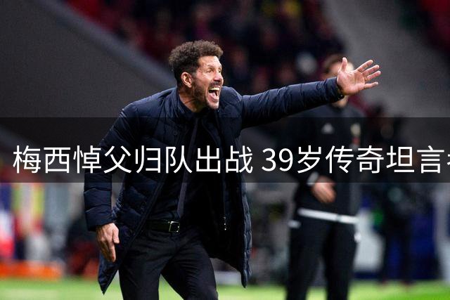 梅西悼父归队出战 39岁传奇坦言考虑退役