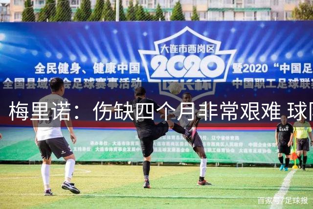 梅里诺：伤缺四个月非常艰难 球队在困难时刻的团结是不同之处