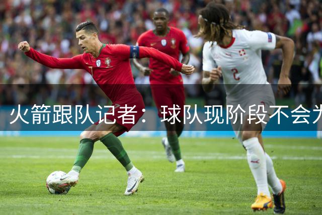 火箭跟队记者：球队现阶段不会为短期成绩牺牲未来资产