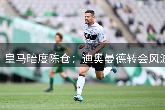 皇马暗度陈仓：迪奥曼德转会风波揭露更衣室权力游戏