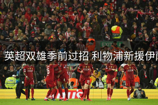 英超双雄季前过招 利物浦新援伊萨克领衔出战利兹联