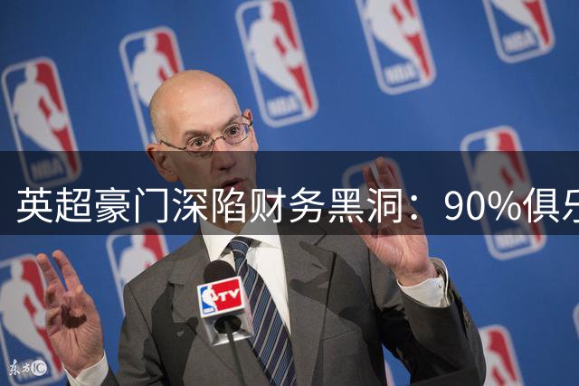 英超豪门深陷财务黑洞：90%俱乐部亏损背后的资本困局
