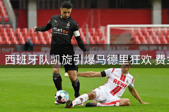 西班牙队凯旋引爆马德里狂欢 费兰托雷斯动情谈传承力量