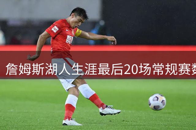 詹姆斯湖人生涯最后20场常规赛数据：场均近20分7板8助 命中率56%