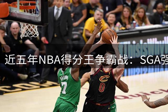 近五年NBA得分王争霸战：SGA强势登顶 约基奇特东契奇紧随其后